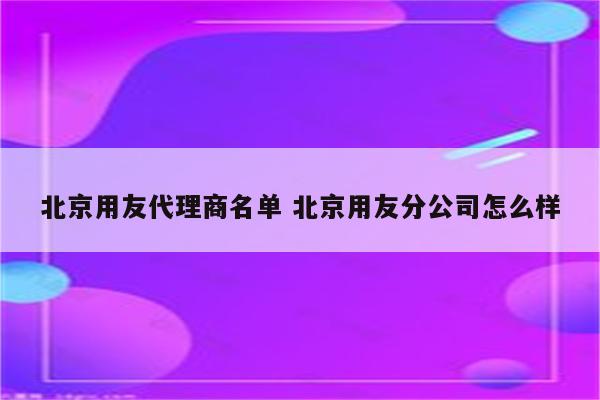 北京用友代理商名单 北京用友分公司怎么样