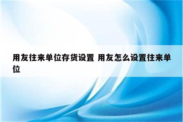 用友往来单位存货设置 用友怎么设置往来单位