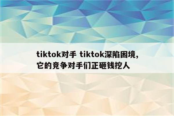 tiktok对手 tiktok深陷困境,它的竞争对手们正砸钱挖人