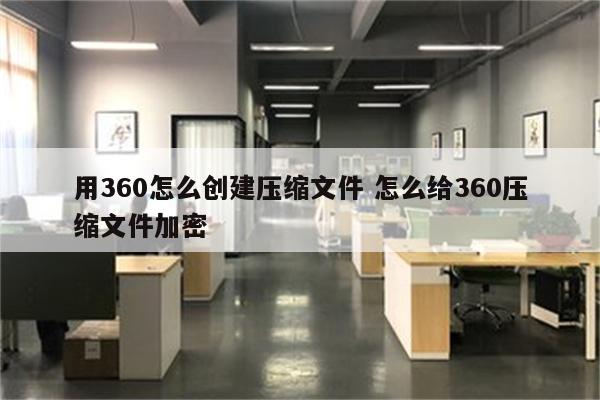 用360怎么创建压缩文件 怎么给360压缩文件加密