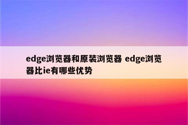 edge浏览器和原装浏览器 edge浏览器比ie有哪些优势
