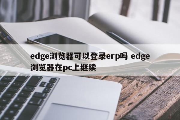 edge浏览器可以登录erp吗 edge浏览器在pc上继续