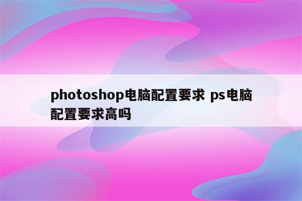 photoshop电脑配置要求 ps电脑配置要求高吗