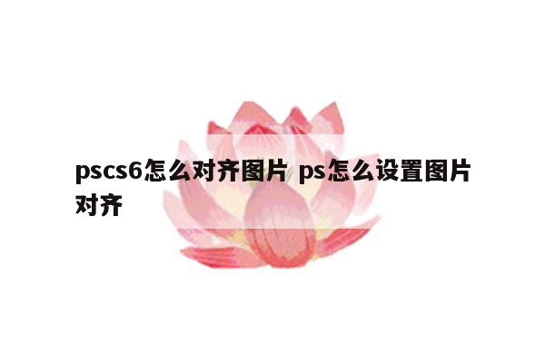 pscs6怎么对齐图片 ps怎么设置图片对齐
