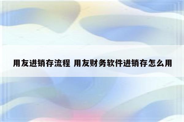 用友进销存流程 用友财务软件进销存怎么用
