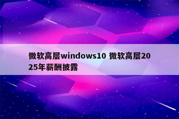 微软高层windows10 微软高层2025年薪酬披露