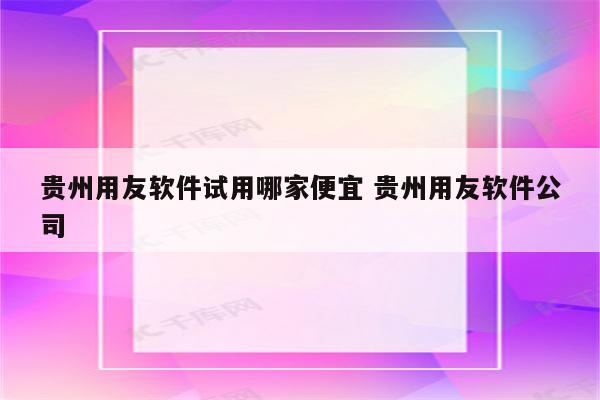贵州用友软件试用哪家便宜 贵州用友软件公司