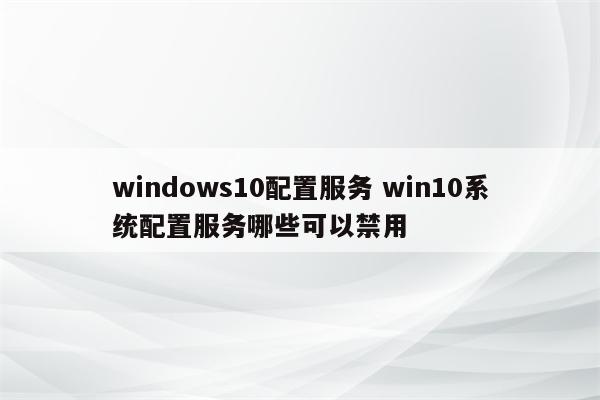 windows10配置服务 win10系统配置服务哪些可以禁用