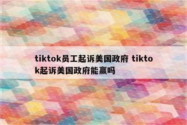 tiktok员工起诉美国政府 tiktok起诉美国政府能赢吗
