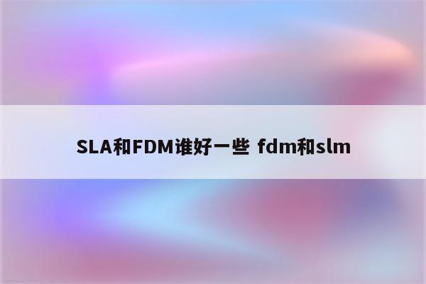 SLA和FDM谁好一些 fdm和slm