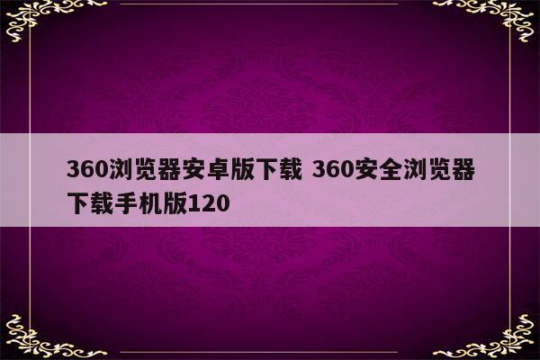 360浏览器安卓版下载 360安全浏览器下载手机版120
