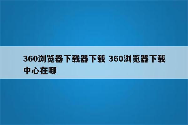 360浏览器下载器下载 360浏览器下载中心在哪