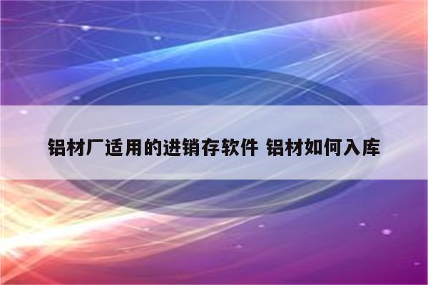 铝材厂适用的进销存软件 铝材如何入库