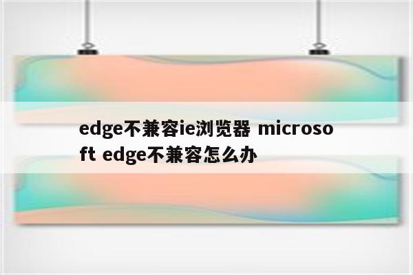 edge不兼容ie浏览器 microsoft edge不兼容怎么办