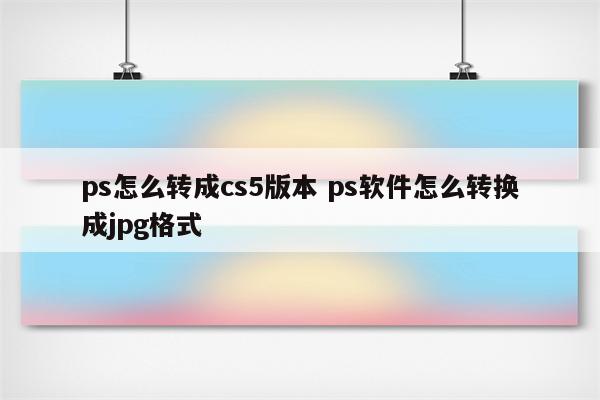 ps怎么转成cs5版本 ps软件怎么转换成jpg格式