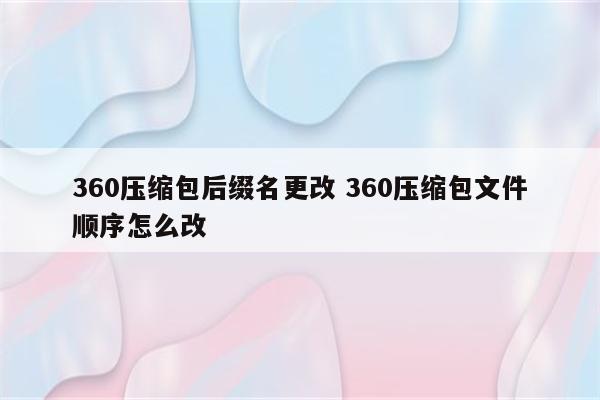360压缩包后缀名更改 360压缩包文件顺序怎么改