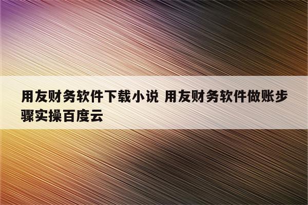 用友财务软件下载小说 用友财务软件做账步骤实操百度云