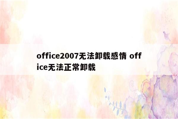 office2007无法卸载感情 office无法正常卸载