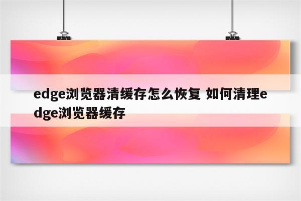 edge浏览器清缓存怎么恢复 如何清理edge浏览器缓存