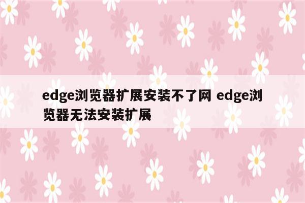 edge浏览器扩展安装不了网 edge浏览器无法安装扩展