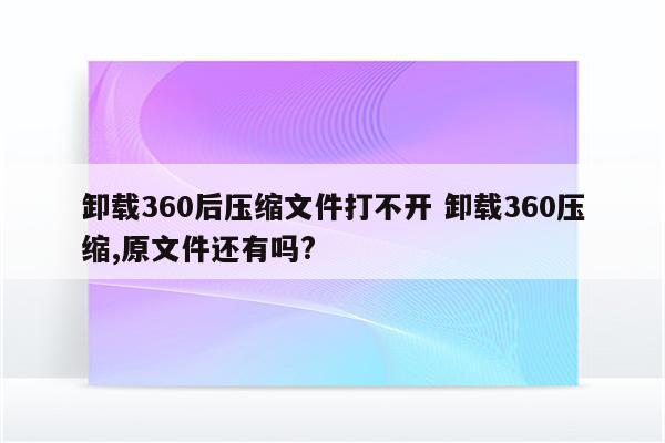卸载360后压缩文件打不开 卸载360压缩,原文件还有吗?