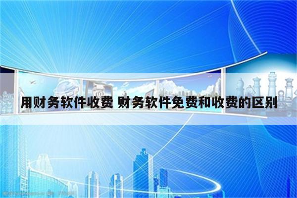用财务软件收费 财务软件免费和收费的区别