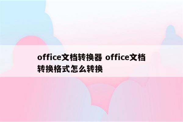 office文档转换器 office文档转换格式怎么转换