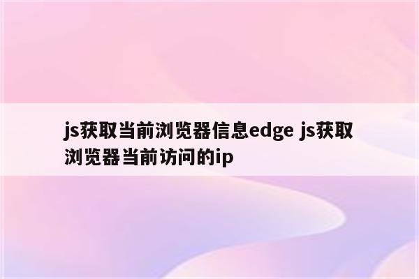 js获取当前浏览器信息edge js获取浏览器当前访问的ip