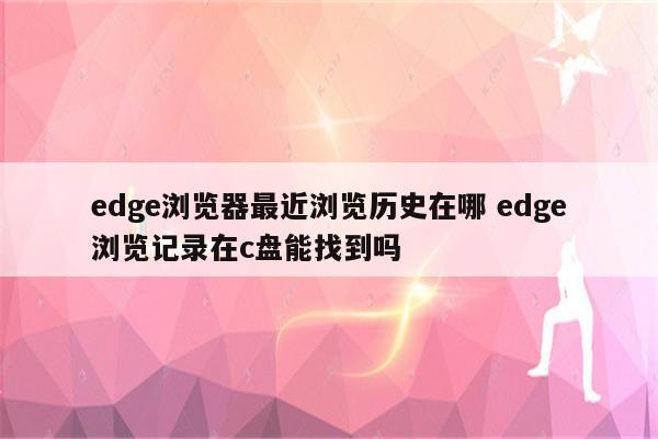 edge浏览器最近浏览历史在哪 edge浏览记录在c盘能找到吗