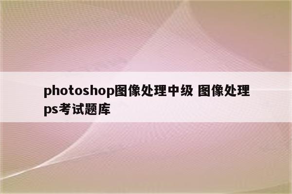 photoshop图像处理中级 图像处理ps考试题库