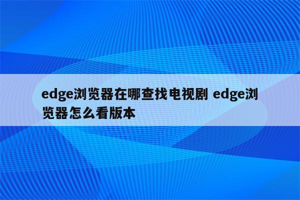 edge浏览器在哪查找电视剧 edge浏览器怎么看版本