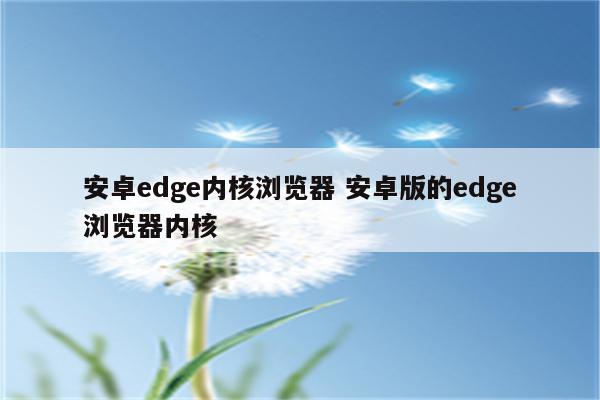安卓edge内核浏览器 安卓版的edge浏览器内核