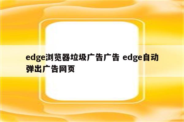 edge浏览器垃圾广告广告 edge自动弹出广告网页