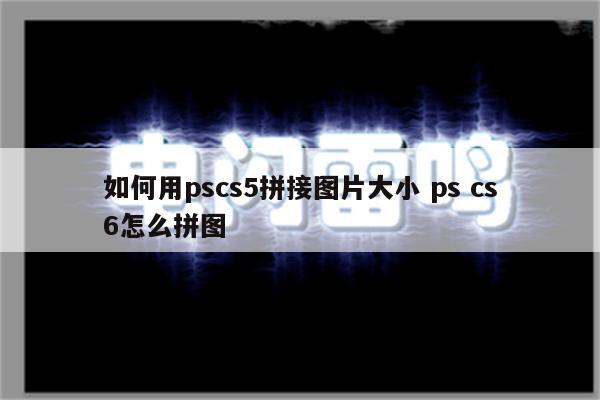 如何用pscs5拼接图片大小 ps cs6怎么拼图