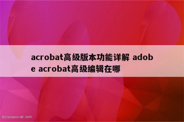 acrobat高级版本功能详解 adobe acrobat高级编辑在哪