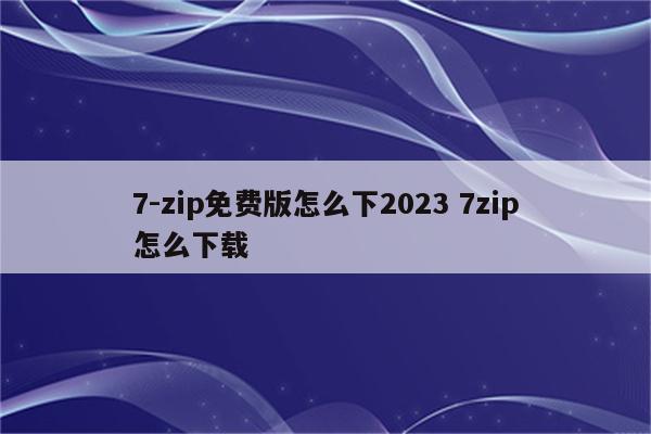 7-zip免费版怎么下2023 7zip怎么下载