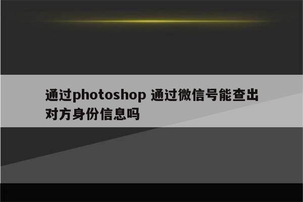 通过photoshop 通过微信号能查出对方身份信息吗