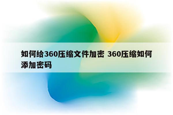 如何给360压缩文件加密 360压缩如何添加密码
