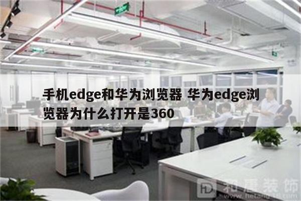 手机edge和华为浏览器 华为edge浏览器为什么打开是360