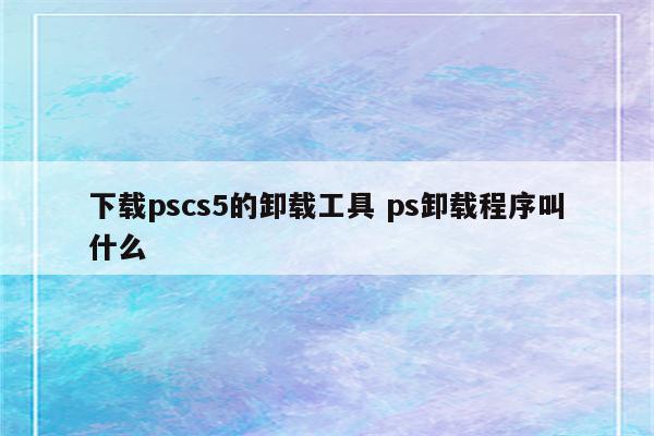 下载pscs5的卸载工具 ps卸载程序叫什么