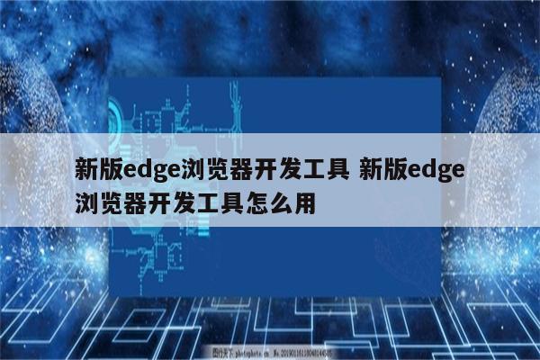 新版edge浏览器开发工具 新版edge浏览器开发工具怎么用