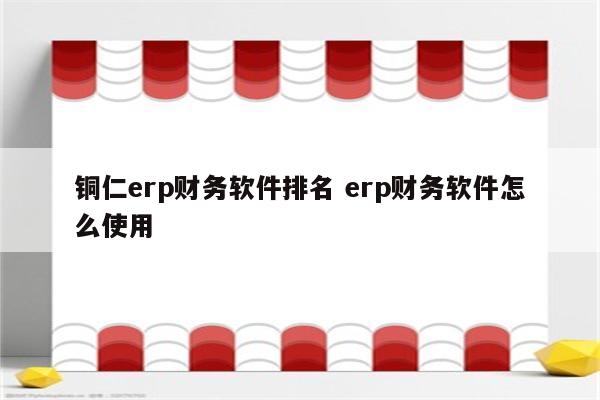 铜仁erp财务软件排名 erp财务软件怎么使用
