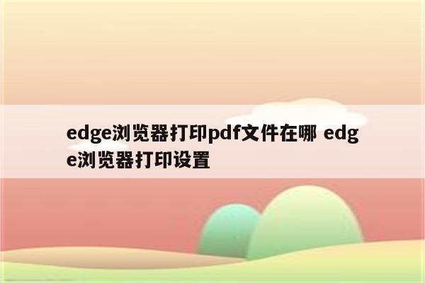 edge浏览器打印pdf文件在哪 edge浏览器打印设置