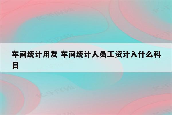 车间统计用友 车间统计人员工资计入什么科目
