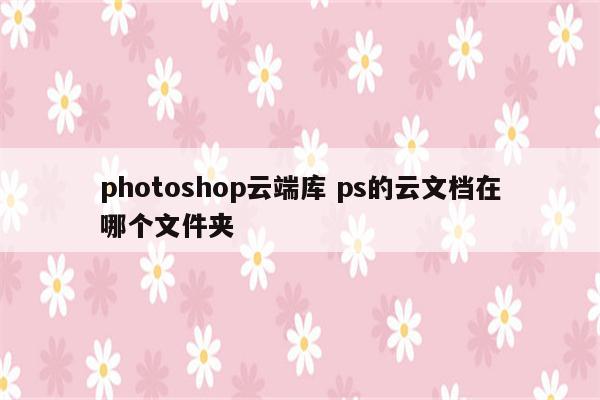 photoshop云端库 ps的云文档在哪个文件夹