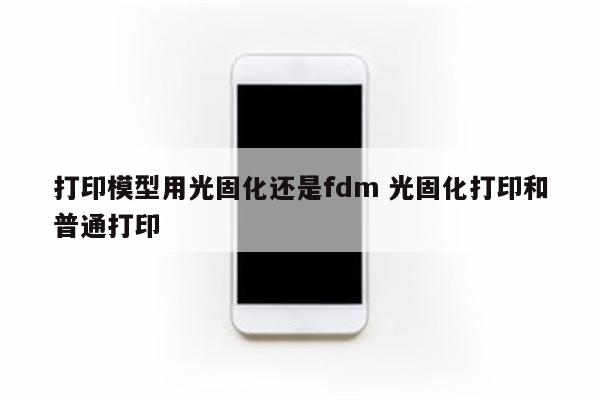 打印模型用光固化还是fdm 光固化打印和普通打印