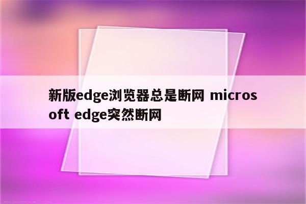 新版edge浏览器总是断网 microsoft edge突然断网