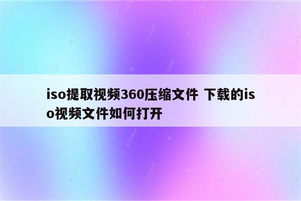 iso提取视频360压缩文件 下载的iso视频文件如何打开