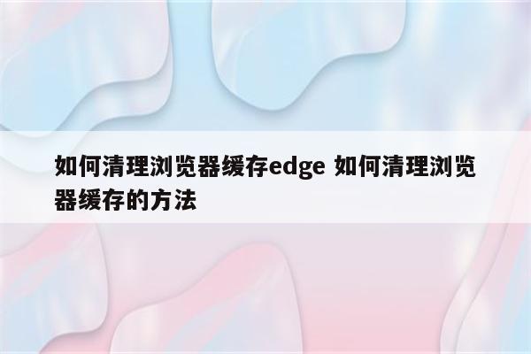 如何清理浏览器缓存edge 如何清理浏览器缓存的方法