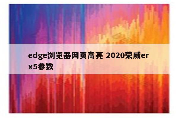 edge浏览器网页高亮 2020荣威erx5参数